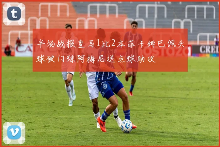 半场战报皇马1比2本菲卡姆巴佩头球破门琼阿梅尼送点球助攻