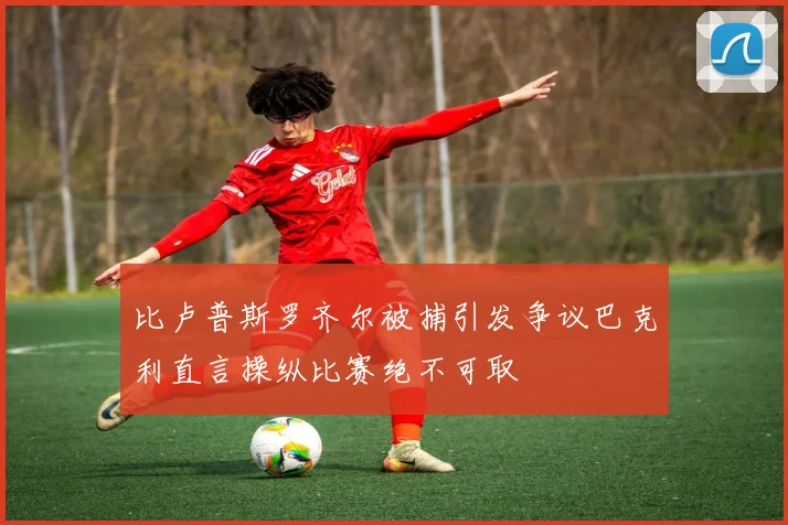比卢普斯罗齐尔被捕引发争议巴克利直言操纵比赛绝不可取