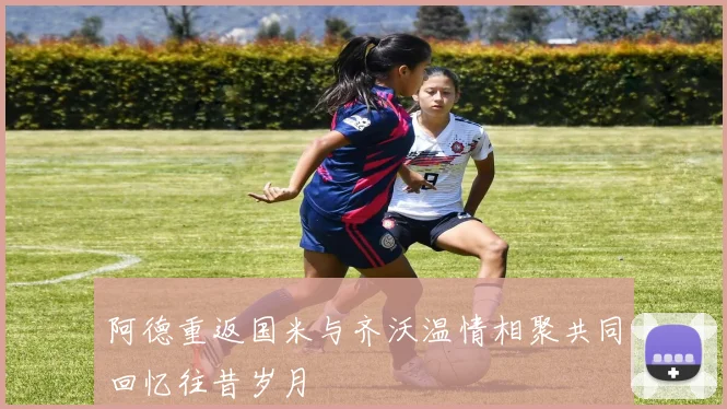 阿德重返国米与齐沃温情相聚共同回忆往昔岁月