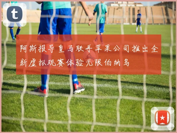 阿斯报导皇马联手苹果公司推出全新虚拟观赛体验无限伯纳乌