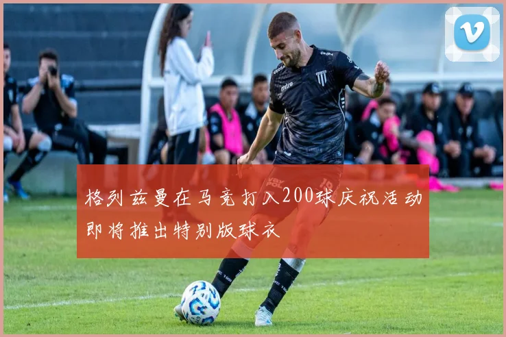 格列兹曼在马竞打入200球庆祝活动即将推出特别版球衣