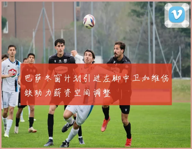 巴萨冬窗计划引进左脚中卫加维伤缺助力薪资空间调整