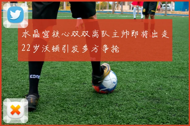水晶宫核心双双离队主帅即将出走22岁沃顿引发多方争抢