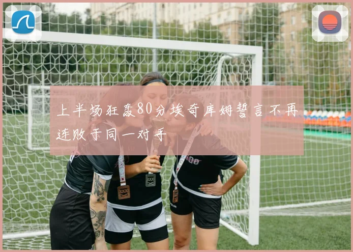 上半场狂轰80分埃奇库姆誓言不再连败于同一对手