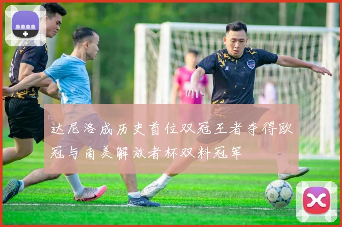 达尼洛成历史首位双冠王者夺得欧冠与南美解放者杯双料冠军
