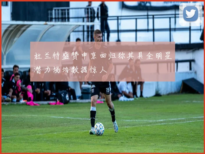 杜兰特盛赞申京回归称其具全明星潜力场均数据惊人