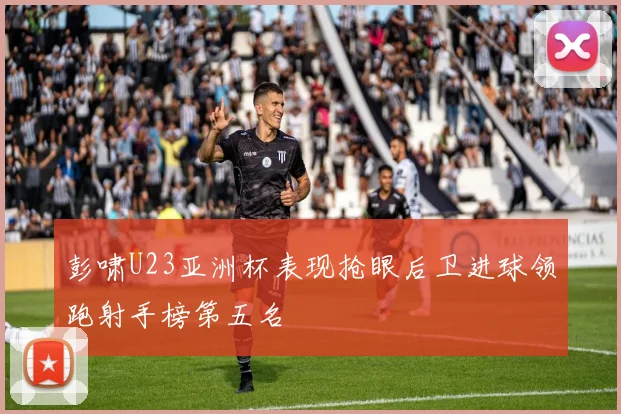 彭啸U23亚洲杯表现抢眼后卫进球领跑射手榜第五名