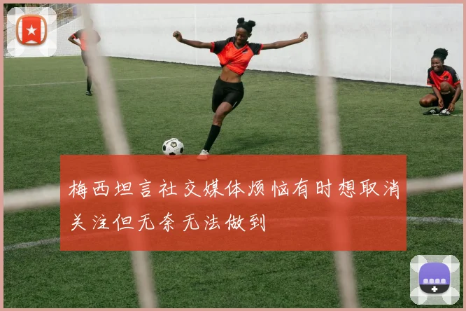 梅西坦言社交媒体烦恼有时想取消关注但无奈无法做到