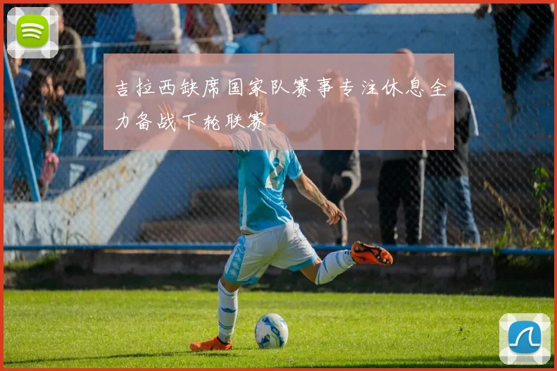 吉拉西缺席国家队赛事专注休息全力备战下轮联赛
