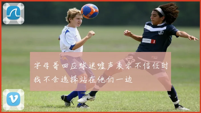 字母哥回应球迷嘘声表示不信任时我不会选择站在他们一边