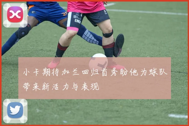 小卡期待加兰回归首秀盼他为球队带来新活力与表现