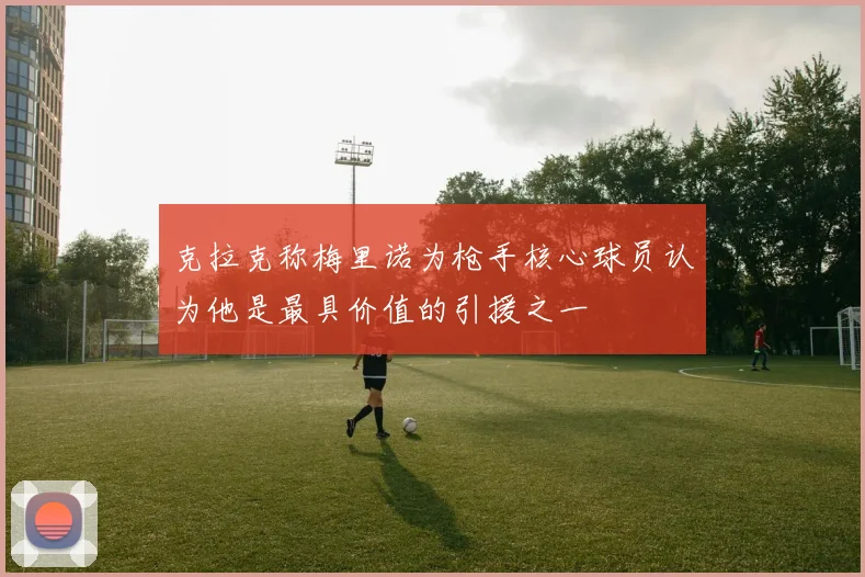 克拉克称梅里诺为枪手核心球员认为他是最具价值的引援之一
