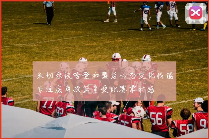 米切尔谈哈登加盟后心态变化我能专注底角投篮享受比赛掌控感