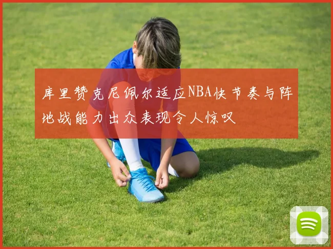 库里赞克尼佩尔适应NBA快节奏与阵地战能力出众表现令人惊叹