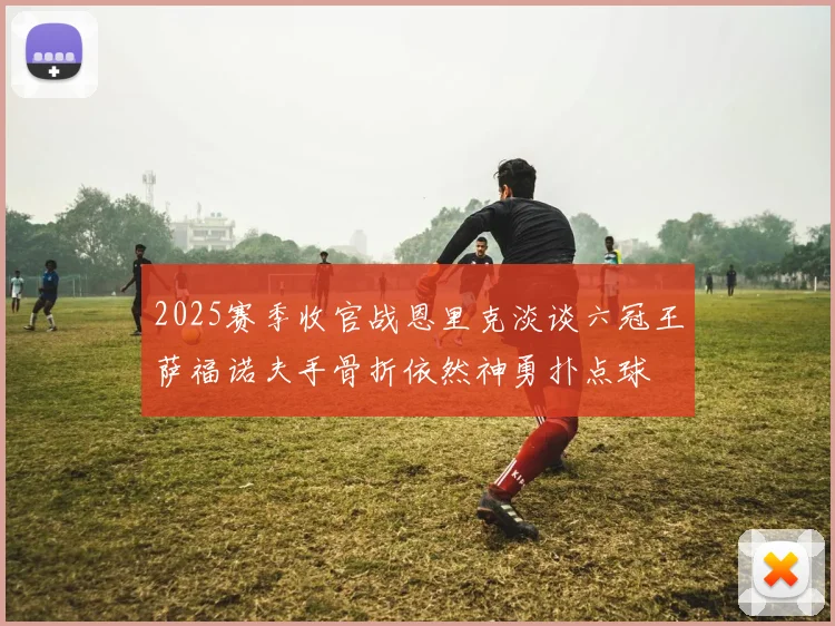2025赛季收官战恩里克淡谈六冠王萨福诺夫手骨折依然神勇扑点球