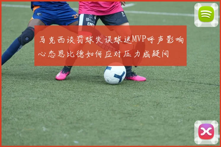 马克西谈罚球失误球迷MVP呼声影响心态恩比德如何应对压力成疑问
