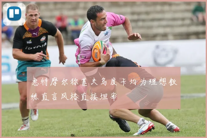 惠特摩尔称基夫乌度卡均为理想教练直言风格直接坦率