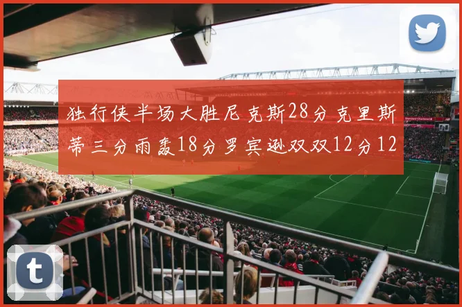 独行侠半场大胜尼克斯28分克里斯蒂三分雨轰18分罗宾逊双双12分12篮板表现出色
