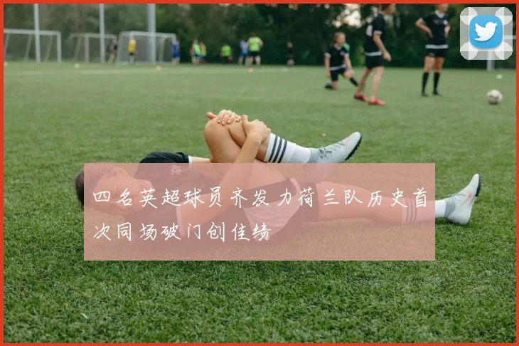 四名英超球员齐发力荷兰队历史首次同场破门创佳绩