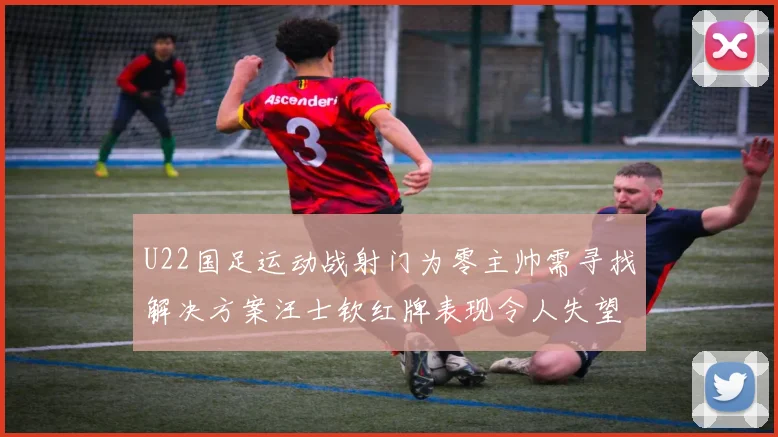 U22国足运动战射门为零主帅需寻找解决方案汪士钦红牌表现令人失望