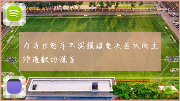 内马尔怒斥不实报道坚决否认向主帅道歉的谎言