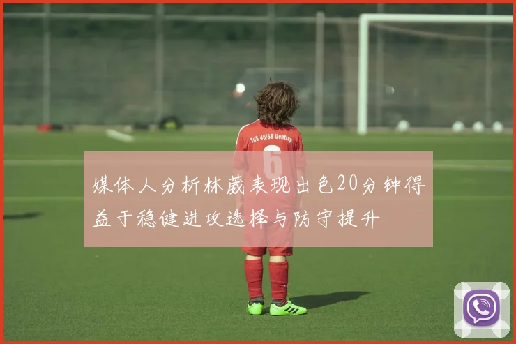 媒体人分析林葳表现出色20分钟得益于稳健进攻选择与防守提升