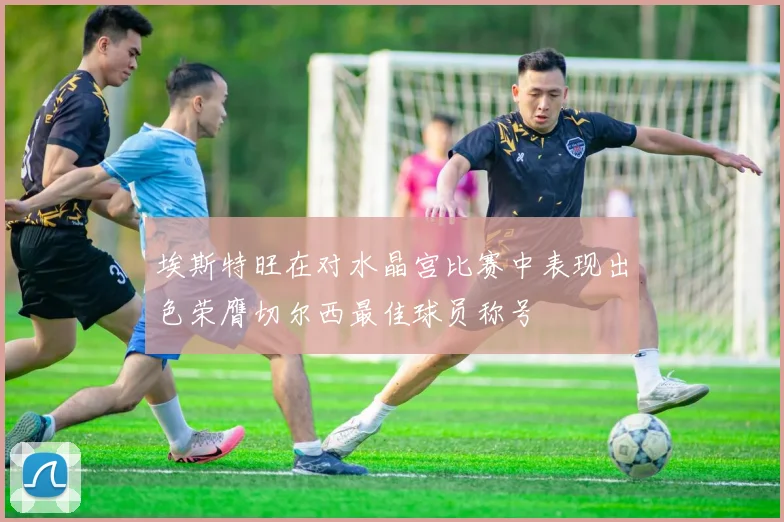 埃斯特旺在对水晶宫比赛中表现出色荣膺切尔西最佳球员称号