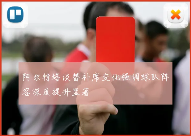 阿尔特塔谈替补席变化强调球队阵容深度提升显著